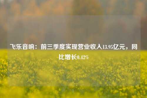 飞乐音响：前三季度实现营业收入13.95亿元，同比增长0.42%