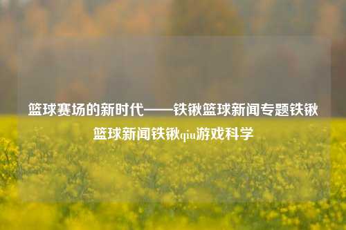 篮球赛场的新时代——铁锹篮球新闻专题铁锹篮球新闻铁锹qiu游戏科学