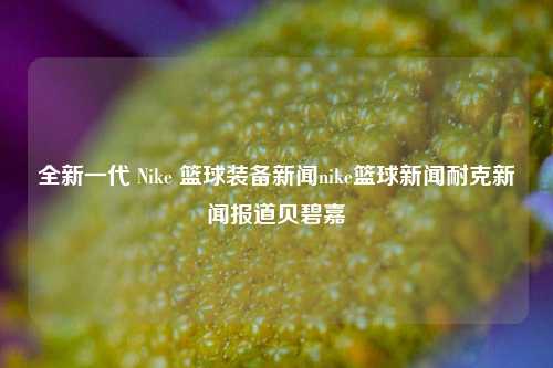 全新一代 Nike 篮球装备新闻nike篮球新闻耐克新闻报道贝碧嘉