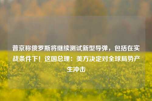 普京称俄罗斯将继续测试新型导弹，包括在实战条件下！这国总理：美方决定对全球局势产生冲击