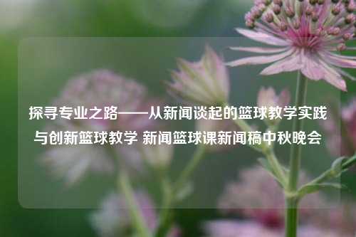 探寻专业之路——从新闻谈起的篮球教学实践与创新篮球教学 新闻篮球课新闻稿中秋晚会