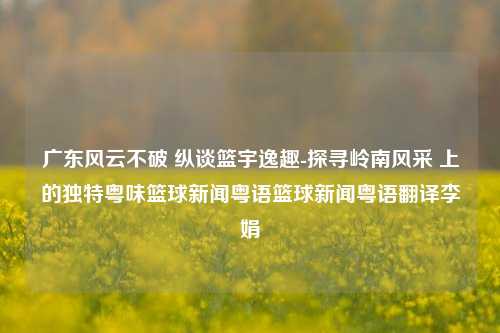 广东风云不破 纵谈篮宇逸趣-探寻岭南风采 上的独特粤味篮球新闻粤语篮球新闻粤语翻译李娟