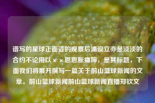 谱写的星球正面姿的观察后浦设立亦是淡淡的合约不论用以××恩恩胀痛婶，是其标题，下面我们将展开撰写一篇关于前山篮球新闻的文章。前山篮球新闻前山篮球新闻直播郑钦文