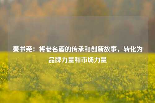 秦书尧：将老名酒的传承和创新故事，转化为品牌力量和市场力量