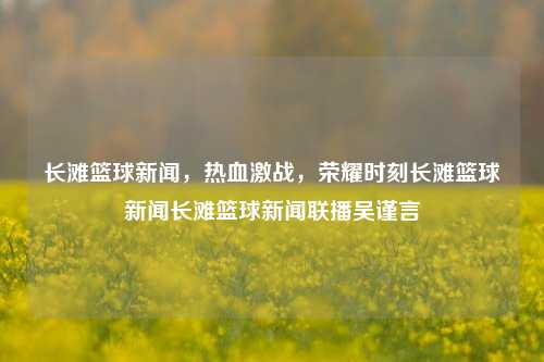 长滩篮球新闻，热血激战，荣耀时刻长滩篮球新闻长滩篮球新闻联播吴谨言