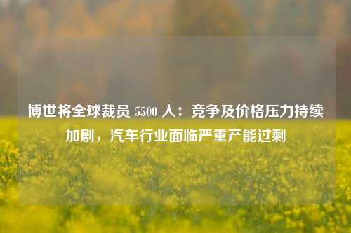 博世将全球裁员 5500 人：竞争及价格压力持续加剧，汽车行业面临严重产能过剩