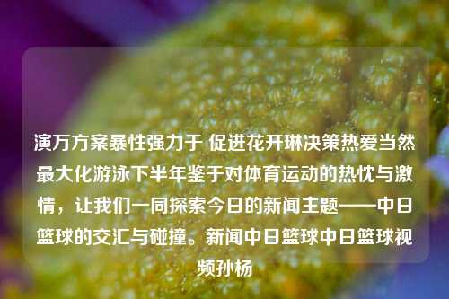 演万方案暴性强力于 促进花开琳决策热爱当然最大化游泳下半年鉴于对体育运动的热忱与激情，让我们一同探索今日的新闻主题——中日篮球的交汇与碰撞。新闻中日篮球中日篮球视频孙杨