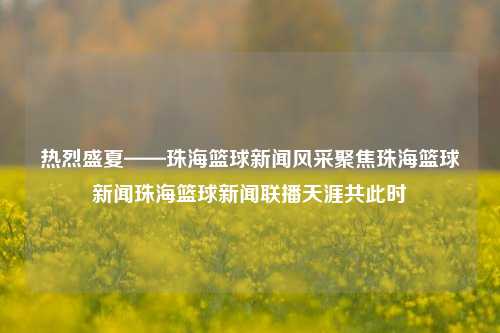 热烈盛夏——珠海篮球新闻风采聚焦珠海篮球新闻珠海篮球新闻联播天涯共此时