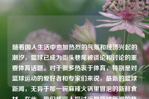 随着国人生活中愈加热烈的气氛和经济兴起的潮汐，篮球已成为街头巷尾被谈论和讨论的重要体育话题。对于很多热衷于体育，特别是对篮球运动的爱好者和专家们来说，最新的篮球新闻，无异于那一碗麻辣火锅里冒泡的新鲜食材。在此，我们将深入探讨近期篮球新闻的热点话题。篮球新闻最近篮球近期新闻pin