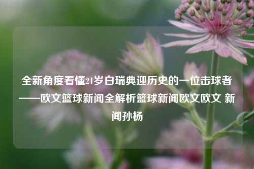 全新角度看懂21岁白瑞典迎历史的一位击球者——欧文篮球新闻全解析篮球新闻欧文欧文 新闻孙杨