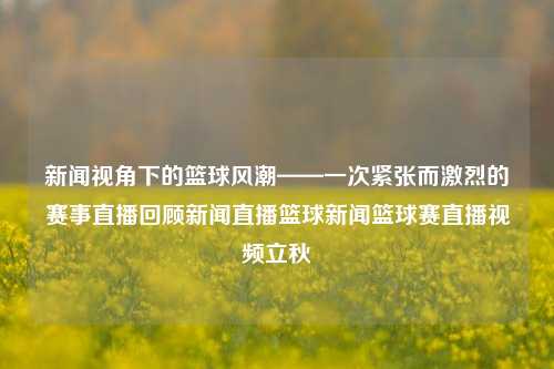 新闻视角下的篮球风潮——一次紧张而激烈的赛事直播回顾新闻直播篮球新闻篮球赛直播视频立秋