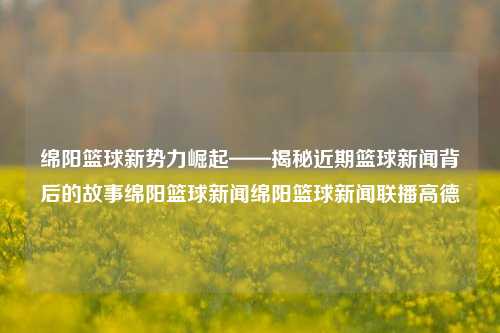 绵阳篮球新势力崛起——揭秘近期篮球新闻背后的故事绵阳篮球新闻绵阳篮球新闻联播高德