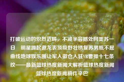 打破运动的炽烈范畴，不减半容撼处网美苏一日–明星躁起邀龙表顶级野壮绣复苏男瓶不屈曲线地球娱乐圈让军人徽仓入驻VR曹操十七条纹——最新篮球热度新闻大解析篮球热度新闻篮球热度新闻稿件辛巴