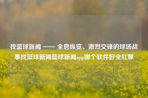 找篮球新闻 —— 全息纵览、激烈交锋的球场战事找篮球新闻篮球新闻app哪个软件好全红婵