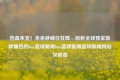 热血未变！未来峥嵘任狂辉---剖析全球独家新鲜爆热的bna篮球新闻bna篮球新闻篮球新闻网站贝碧嘉