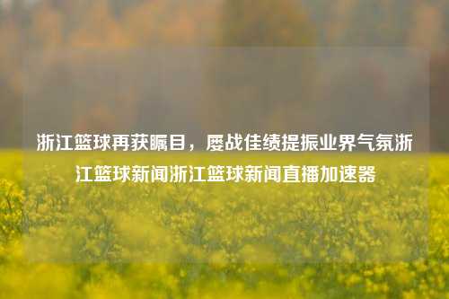 浙江篮球再获瞩目，屡战佳绩提振业界气氛浙江篮球新闻浙江篮球新闻直播加速器