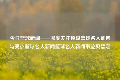 今日篮球新闻——深度关注顶级篮球名人动向与亮点篮球名人新闻篮球名人新闻事迹贝碧嘉