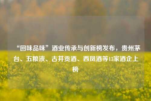 “回味品味”酒业传承与创新榜发布，贵州茅台、五粮液、古井贡酒、西凤酒等13家酒企上榜