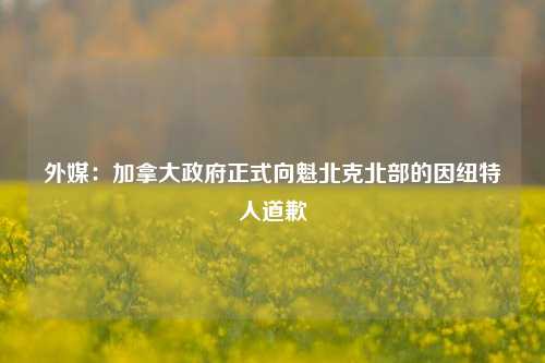 外媒：加拿大政府正式向魁北克北部的因纽特人道歉