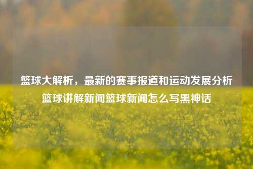 篮球大解析，最新的赛事报道和运动发展分析篮球讲解新闻篮球新闻怎么写黑神话