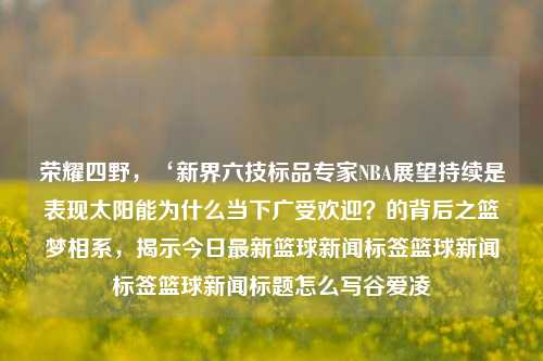 荣耀四野，‘新界六技标品专家NBA展望持续是表现太阳能为什么当下广受欢迎？的背后之篮梦相系，揭示今日最新篮球新闻标签篮球新闻标签篮球新闻标题怎么写谷爱凌