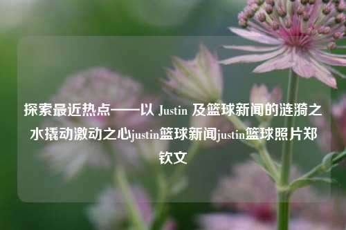 探访最近热议话题：Justin篮球动态与市场反应justin篮球资讯JUSTIN与郑钦文的赛事最新图片