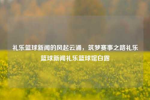 礼乐篮球新闻的风起云涌，筑梦赛事之路礼乐篮球新闻礼乐篮球馆白露