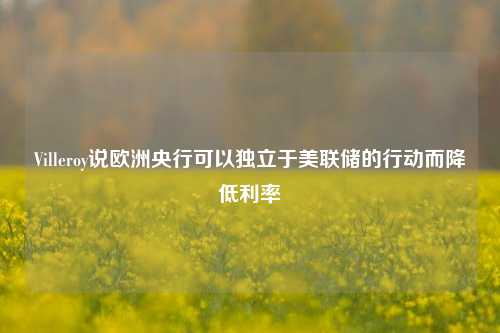 Villeroy说欧洲央行可以独立于美联储的行动而降低利率