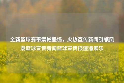 全新篮球赛事震撼登场，火热宣传新闻引领风潮篮球宣传新闻篮球宣传报道潘展乐