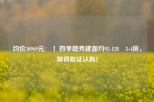 均价50969元/㎡！四季隐秀建面约92-128㎡3-4房，即将取证认购！