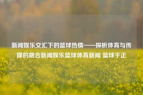 新闻娱乐交汇下的篮球热情——探析体育与传媒的融合新闻娱乐篮球体育新闻 篮球于正