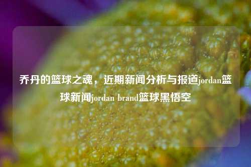 乔丹的篮球之魂，近期新闻分析与报道jordan篮球新闻jordan brand篮球黑悟空