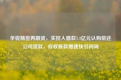 华锐精密再融资，实控人借款1.4亿元认购偿还公司贷款，应收账款增速快引问询