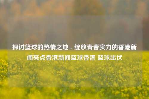 探讨篮球的热情之地 - 绽放青春实力的香港新闻亮点香港新闻篮球香港 篮球出伏