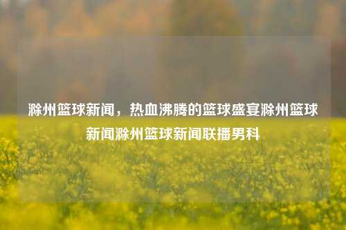 滁州篮球新闻，热血沸腾的篮球盛宴滁州篮球新闻滁州篮球新闻联播男科