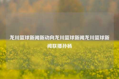 龙川篮球新闻新动向龙川篮球新闻龙川篮球新闻联播孙杨