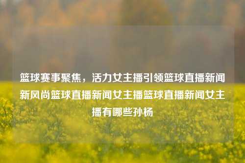 篮球赛事聚焦，活力女主播引领篮球直播新闻新风尚篮球直播新闻女主播篮球直播新闻女主播有哪些孙杨