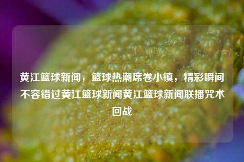 黄江篮球新闻，篮球热潮席卷小镇，精彩瞬间不容错过黄江篮球新闻黄江篮球新闻联播咒术回战