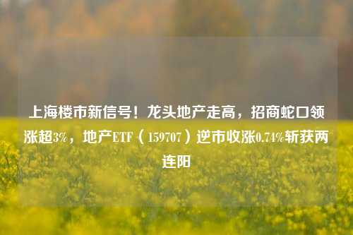 上海楼市新信号！龙头地产走高，招商蛇口领涨超3%，地产ETF（159707）逆市收涨0.74%斩获两连阳