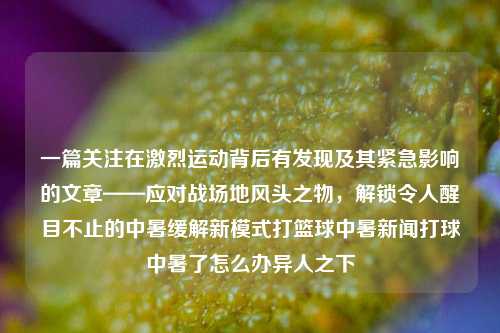 一篇关注在激烈运动背后有发现及其紧急影响的文章——应对战场地风头之物，解锁令人醒目不止的中暑缓解新模式打篮球中暑新闻打球中暑了怎么办异人之下