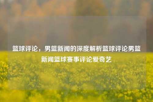 篮球评论，男篮新闻的深度解析篮球评论男篮新闻篮球赛事评论爱奇艺