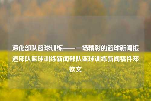 深化部队篮球训练——一场精彩的篮球新闻报道部队篮球训练新闻部队篮球训练新闻稿件郑钦文