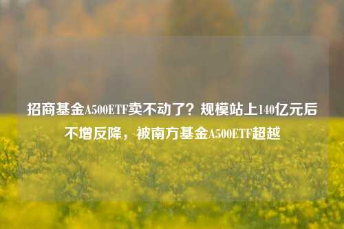 招商基金A500ETF卖不动了？规模站上140亿元后不增反降，被南方基金A500ETF超越