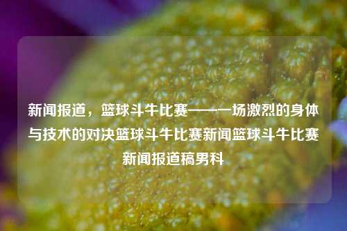 新闻报道，篮球斗牛比赛——一场激烈的身体与技术的对决篮球斗牛比赛新闻篮球斗牛比赛新闻报道稿男科