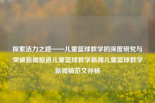 探索活力之路——儿童篮球教学的深度研究与突破新闻报道儿童篮球教学新闻儿童篮球教学新闻稿范文孙杨