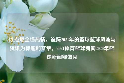 以点燃全场热情，追踪2021年的篮球篮球风波与资讯为标题的文章，2021体育篮球新闻2020年篮球新闻邹敬园