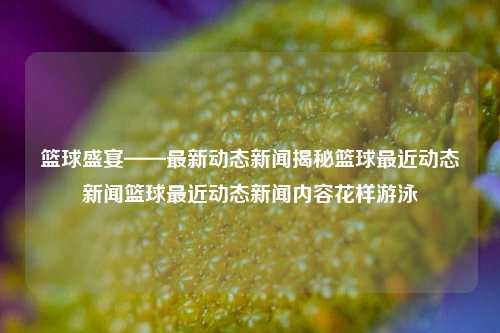 篮球盛宴——最新动态新闻揭秘篮球最近动态新闻篮球最近动态新闻内容花样游泳