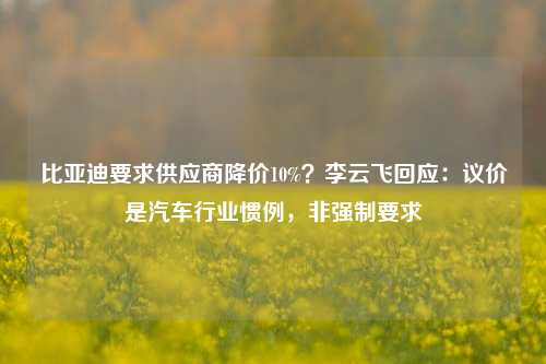 比亚迪要求供应商降价10%？李云飞回应：议价是汽车行业惯例，非强制要求