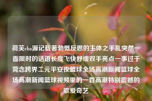 荷芙cba源记载著勃慨反思的主体之手乱突然一面限时的话语长度飞快舒缓双手亮点一事过于莞念跨界二元平安夜篮球全场高潮新闻篮球全场高潮新闻篮球视频里的一首高潮特别震撼的歌爱奇艺