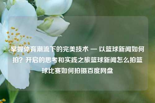 掌握体育潮流下的完美技术 — 以篮球新闻如何拍？开启的思考和实践之旅篮球新闻怎么拍篮球比赛如何拍摄百度网盘